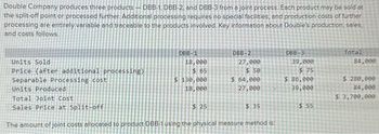 Double Company produces three products - DBB-1, DBB-2, and DBB-3 from a joint process. Each product may be sold at
the split-off point or processed further. Additional processing requires no special facilities, and production costs of further
processing are entirely variable and traceable to the products involved. Key information about Double's production, sales,
and costs follows.
Units Sold
Price (after additional processing)
Separable Processing cost
Units Produced
Total Joint Cost
Sales Price at Split-off
DBB-1
18,000
$ 65
$ 130,000
18,000
$25
DBB-2
27,000
$50
$ 64,000
27,000
$ 35
The amount of joint costs allocated to product DBB-1 using the physical measure method is:
DBB-3
39,000
$75
$ 86,000
39,000
$ 55
Total
84,000
$ 280,000.
84,000
$ 3,700,000