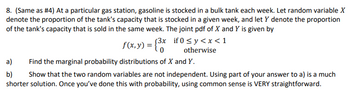8. (Same as #4) At a particular gas station, gasoline is stocked in a bulk tank each week. Let random variable X
denote the proportion of the tank's capacity that is stocked in a given week, and let y denote the proportion
of the tank's capacity that is sold in the same week. The joint pdf of X and Y is given by
if0 ≤y <x<1
otherwise
f(x,y) = {³x
(3x
0
a)
Find the marginal probability distributions of X and Y.
b) Show that the two random variables are not independent. Using part of your answer to a) is a much
shorter solution. Once you've done this with probability, using common sense is VERY straightforward.