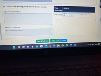 11. Evaluate how learning activities have affected practice
Type your answer here:
Assessor comments:
No comments provided
Unit/
Outcomes
11
Outcome 5
Save & Refresh Save & Quit
Criteria
ac[5.1] Evaluate how learning activities have
affected practice
Cancel
PORTEO
12:56
31/05/2023-