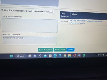 10. Describe how equipment should be cleaned and stored
Type your answer here:
Assessor comments:
No comments provided
O Search
Save & Refresh
Unit/
Outcomes
Outcome 2
Save & Quit
O
Criteria
ac[2.7] Describe how equipment should be
cleaned and stored
Cancel
22