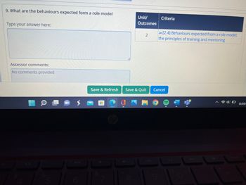 9. What are the behaviours expected form a role model
Type your answer here:
Assessor comments:
No comments provided
Unit/
Outcomes
8
2
Save & Refresh Save & Quit
Criteria
ac[2.4] Behaviours expected from a role model;
the principles of training and mentoring
Cancel
31/05/