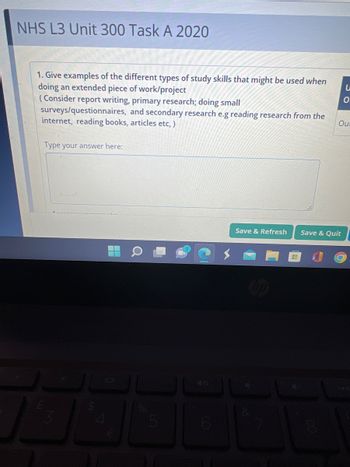 NHS L3 Unit 300 Task A 2020
1. Give examples of the different types of study skills that might be used when
doing an extended piece of work/project
(Consider report writing, primary research; doing small
surveys/questionnaires, and secondary research e.g reading research from the
internet, reading books, articles etc,)
Type your answer here:
4
Save & Refresh Save & Quit
8
O
Our