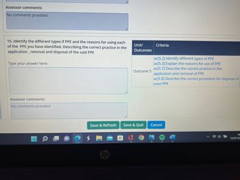 Assessor comments:
No comments provided
15. Identify the different types if PPE and the reasons for using each
of the PPE you have identified. Describing the correct practice in the
application, removal and disposal of the said PPE
Type your answer here:
Assessor comments:
No comments provided
H
Save & Refresh
HI
Unit/
Outcomes
Outcome 5
Save & Quit
C
Criteria
ac[5.2] Identify different types of PPE
ac[5.3] Explain the reasons for use of PPE
ac[5.7] Describe the correct practice in the
application and removal of PPE
ac[5.8] Describe the correct procedure for disposal of
used PPE
Cancel
14
13/01/20