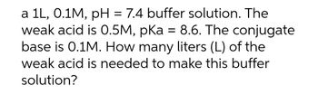 a 1L, 0.1M, pH = 7.4 buffer solution. The
weak acid is 0.5M, pKa = 8.6. The conjugate
base is 0.1M. How many liters (L) of the
weak acid is needed to make this buffer
solution?