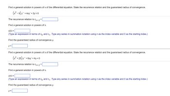 Find a general solution in powers of x of the differential equation. State the recurrence relation and the guaranteed radius of convergence.
(x²-9) y' + 4xy' + 2y = 0
The recurrence relation is C₁ +2
Find a general solution in powers of x.
y(x) =
(Type an expression in terms of co and c₁. Type any series in summation notation using n as the index variable and 0 as the starting index.)
Find the guaranteed radius of convergence p.
p=
Find a general solution in powers of x of the differential equation. State the recurrence relation and the guaranteed radius of convergence.
(x²+25) y" +6xy' + 4y = 0
The recurrence relation is Cn +2
=
Find a general solution in powers of x.
y(x) =
(Type an expression in terms of co and c₁. Type any series in summation notation using n as the index variable and 0 as the starting index.)
Find the guaranteed radius of convergence p.
p=