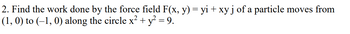 2. Find the work done by the force field F(x, y) = yi + xy j of a particle moves from
(1, 0) to (-1, 0) along the circle x² + y² = 9.