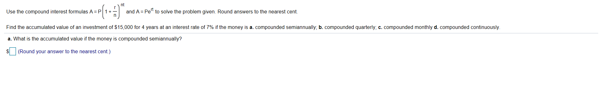 nt
Use the compound interest formulas A
P1 +_
and A Pe" to solve the problem given. Round answers to the nearest cent.
Find the accumulated value of an investment of $15,000 for 4 years at an interest rate of 7% if the money is a" compounded semiannually, b. compounded quarterly, c. compounded monthly d. compounded continuously
a. What is the accumulated value if the money is compounded semiannually?
S(Round your answer to the nearest cent.)
