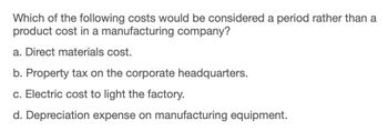 Which of the following costs would be considered a period rather than a
product cost in a manufacturing company?
a. Direct materials cost.
b. Property tax on the corporate headquarters.
c. Electric cost to light the factory.
d. Depreciation expense on manufacturing equipment.