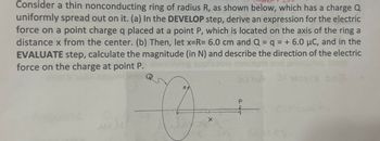 Consider a thin nonconducting ring of radius R, as shown below, which has a charge Q
uniformly spread out on it. (a) In the DEVELOP step, derive an expression for the electric
force on a point charge q placed at a point P, which is located on the axis of the ring a
distance x from the center. (b) Then, let x=R= 6.0 cm and Q = q = + 6.0 μC, and in the
EVALUATE step, calculate the magnitude (in N) and describe the direction of the electric
force on the charge at point P.
boit
فلد
R
P