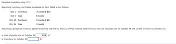 Perpetual inventory using FIFO
Beginning inventory, purchases, and sales for Item Zeta9 are as follows:
Oct. 1 Inventory
76 units @ $18
Oct. 7 Sale
63 units
Oct. 15 Purchase
52 units @ $21
Oct. 24 Sale
18 units
Assuming a perpetual inventory system and using the first-in, first-out (FIFO) method, determine (a) the cost of goods sold on October 24 and (b) the inventory on October 31.
a. Cost of goods sold on October 24
b. Inventory on October 31
339
✓
x