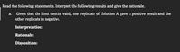 Read the following statements. Interpret the following results and give the rationale.
a. Given that the limit test is valid, one replicate of Solution A gave a positive result and the
other replicate is negative.
Interpretation:
Rationale:
Disposition:
