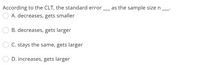 According to the CLT, the standard error
as the sample size n
A. decreases, gets smaller
B. decreases, gets larger
C. stays the same, gets larger
D. increases, gets larger
