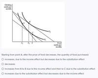 Clothing
(units per
month)
Food
(units per
month)
Starting from point A, after the price of food decreases, the quantity of food purchased:
increases, due to the income effect but decreases due to the substitution effect
decreases
increases from A to B due to the income effect and then to C due to the substitution effect
O increases due to the substitution effect but decreases due to the income effect
