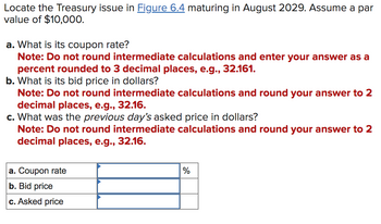 Locate the Treasury issue in Figure 6.4 maturing in August 2029. Assume a par
value of $10,000.
a. What is its coupon rate?
Note: Do not round intermediate calculations and enter your answer as a
percent rounded to 3 decimal places, e.g., 32.161.
b. What is its bid price in dollars?
Note: Do not round intermediate calculations and round your answer to 2
decimal places, e.g., 32.16.
c. What was the previous day's asked price in dollars?
Note: Do not round intermediate calculations and round your answer to 2
decimal places, e.g., 32.16.
a. Coupon rate
b. Bid price
c. Asked price
%