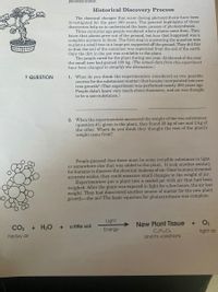 photosynthesis.
Historical Discovery Process
The chemical changes that occur during photosynthesis have been
investigated for the past 300 years. The general highlights of these
discoveries help us to understand the basic process of photosynthesis.
Three centuries ago people wondered where plants came from. They
knew that plants grew out of the ground, but how that happened was a
complete mystery to them. The first step in answering the question was
to plant a small tree in a large pot supported off the ground. They did this
so that the soil of the container was separated from the soil of the earth.
Only the dirt in the pot was available to the plant.
The people cared for the plant during one year. At the end of the year
the small tree had gained 100 kg. (The actual data from this experiment
have been changed to simplify the discussion.)
1. What do you think the experimenters considered as two possible
sources for the substances (matter) that became incorporated into new
tree growth? (This experiment was performed nearly 300 years ago.
People didn't know very much about chemistry, and air was thought
to be a non-substance.)
? QUESTION
2. When the experimenters measured the weight of the two substances
(question #1) given to the plant, they found 35 kg of one and 2 kg of
the other. Where do you think they thought the rest of the plant's
weight came from?
People guessed that there must be some invisible substance in light
or somewhere else that was added to the plant. It took another century
for humans to discover the chemical makeup of air. Once humans invented
accurate scales, they could measure small changes in the weight of air.
Experimenters put a plant into a sealed jar with air that had been
weighed. After the plant was exposed to light for a few hours, the air lost
weight. They had discovered another source of matter for the new plant
growth-the air! The basic equation for photosynthesis was complete.
Light
O2
New Plant Tissue
COH12O6
and its variations
CO2 + H2O+
a little soil
Energy
light air
heavy air

