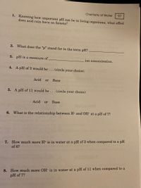 Chemistry of Water
97
1. Knowing how important pH can be to living organisms, what effect
does acid rain have on forests?
2. What does the "p" stand for in the term pH?
3. pH is a measure of
ion concentration.
4. A pH of 3 would be. .. (circle your choice)
Acid
or
Base
5. A pH of 11 would be .. .(circle your choice)
Acid
or
Base
6. What is the relationship between H+ and OH- at a pH of 7?
7. How much more H+ is in water at a pH of 3 when compared to a pH
of 6?
8. How much more OH- is in water at a pH of 11 when compared to a
pH of 7?
