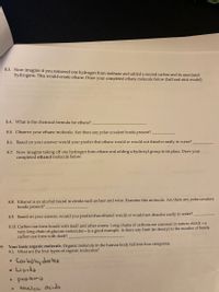 8.3. Now imagine if you removed one hydrogen from methane and added a second carbon and its associated
hydrogens. This would create ethane. Draw your completed ethane molecule below (ball and stick model).
8.4. What is the chemical formula for ethane?
8.5. Observe your ethane molecule. Are there any polar covalent bonds present? .
8.6. Based on your answer would your predict that ethane would or would not dissolve easily in water?
8.7. Now imagine taking off one hydrogen from ethane and adding a hydroxyl group in its place. Draw your
completed ethanol molecule below,
8.8. Ethanol is an alcohol found in drinks such as beer and wine. Examine this molecule. Are there any polar covalent
bonds present?
8.9. Based on your answer, would you predict that ethanol would or would not dissolve easily in water?
8.10. Carbon can form bonds with itself and other atoms. Long chains of carbons are common in nature; starch -a
very long chain of glucose molecules- is a good example. Is there any limit (in theory) to the number of bonds
carbon can form with itself?
9. Your basic organic molecule. Organic molecule in the human body fall into four categories.
9.1. What are the four types of organic molecules?
Carbohy drotes
Lipids
• prodeins
Nuclec Acids
