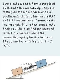 Two blocks A and B have a weight of
10 Ib and 6 lb, respectively. They are
resting on the incline for which the
coefficients of static friction are 0.15
and 0.25 respectively. Determine the
incline angle e for which both blocks
begin to slide. Also find the required
stretch or com pression in the
connecting spring for this to occur.
The spring has a stiffness of k = 2
Ib/ft.
k = 2 lb/ft
B
