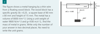 2
The figure shows a metal hanging by a thin wire
from a floating wood block. The wood block has a
specific gravity Sb =0.25, a square base of 80 mm
x 80 mm and height of 15 mm. The metal has a
volume of 8000 mm^3. Using a unit weight of
water 9800 N/m^3 and g=9.80 m/s^2., find the
mass of metal in grams. Write only the number of
your answer in two decimal places. No need to
write the unit grams.
oil, s = 0.85
oil surface
wood
thin wire
metal
3 mm
15 mm