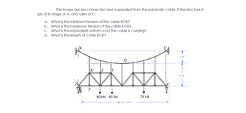 The trusses are pin connected and suspended from the parabolic cable. If the structure is
pin at B, hinge at A, and roller at C:
a.
b.
C.
d.
ė
What is the minimum tension of the cable DOE?
What is the maximum tension of the cable DOE?
What is the equivalent uniform load the cable is carrying?
What is the length of cable DOE?
K J
ww
50 kN
60 kN
8 @ 6 m = 48 m
70 kN
7 m
12 m