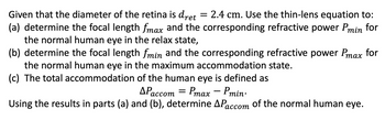 Given that the diameter of the retina is dret = 2.4 cm. Use the thin-lens equation to:
(a) determine the focal length fmax and the corresponding refractive power Pmin for
the normal human eye in the relax state,
(b) determine the focal length fmin and the corresponding refractive power Pmax for
the normal human eye in the maximum accommodation state.
(c) The total accommodation of the human eye is defined as
APaccom = Pmax − Pmin·
-
Using the results in parts (a) and (b), determine APaccom of the normal human eye.