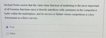 Michael Porter asserts that the value chain function of marketing is the most important
of all business functions since it directly interfaces with customers in the competitive
battle within the marketplace, and its success or failure versus competition is a key
determinant in a firm's success.
True
O False