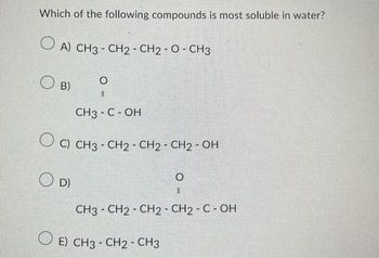 Which of the following compounds is most soluble in water?
O A) CH3 - CH2 - CH2 - O - CH3
O
||
CH3 - C - OH
OC) CH3 - CH₂ - CH2 - CH₂ - OH
O D)
B)
CH3 CH2 - CH2 - CH2 - C - OH
E) CH3 - CH2 - CH3