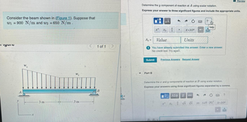 Consider the beam shown in (Figure 1). Suppose that
w₁ 900 N/m and w2 = 650 N/m
=
Tigung
A
W₁
x
3 m
W₂
3 m
1 of 1
B
>
B
Y
Determine the y component of reaction at A using scalar notation.
Express your answer to three significant figures and include the appropriate units.
A₂ =
Ay
Submit
xa
Part B
μA
B..B..
b
.
Value
Units
You have already submitted this answer. Enter a new answer.
No credit lost. Try again.
X-10¹
Previous Answers Request Answer
x²
VE ΑΣΦΑΗ
Determine the 2 and y components of reaction at B using scalar notation.
Express your answers using three significant figures separated by a comma.
vec
X
x + √x √x
?
3
help
?
IX T20 (X)* X-10
PU
Review
kN