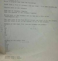 1:
Write a program that does the following:
Reads from a file 10 integers (one per line) - file
name Integers.dat
Squares each of the integers.
Adds the 10 integers together
Adds the squares of the integers together
Writes each of the integers and its sum into a file called
'SumofSquares.dat'
The last line of the file should contain the total of all the integers
and the total of all of the squares of all of the integers.
Example of the input file (use any integers you prefer):
12
4
223
93 76
a, = 12
54
90
67
543
Example of the output file:
144
16
49729
5776
2916
8100
4489
294849
6.
Integer total =
Squares total =
1073
366029
