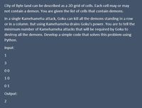 City of Byte land can be described as a 2D grid of cells. Each cell may or may
not contain a demon. You are given the list of cells that contain demons.
In a single Kamehameha attack, Goku can kill all the demons standing in a row
or in a column. But using Kamehameha drains Goku's power. You are to tell the
minimum number of Kamehameha attacks that will be required by Goku to
destroy all the demons. Develop a simple code that solves this problem using
Python.
Input:
1
3
00
10
01
Output:
