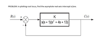 PROBLEM: in plotting root locus, find the asymptote real-axis intercept is/are.
R(s)
K
s(s+ 1)(s² + 4s +13)
C(s)