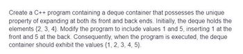 Create a C++ program containing a deque container that possesses the unique
property of expanding at both its front and back ends. Initially, the deque holds the
elements (2, 3, 4). Modify the program to include values 1 and 5, inserting 1 at the
front and 5 at the back. Consequently, when the program is executed, the deque
container should exhibit the values (1, 2, 3, 4, 5).