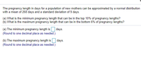 The pregnancy length in days for a population of new mothers can be approximated by a normal distribution
with a mean of 268 days and a standard deviation of 9 days.
(a) What is the minimum pregnancy length that can be in the top 10% of pregnancy lengths?
(b) What is the maximum pregnancy length that can be in the bottom 6% of pregnancy lengths?
days.
(a) The minimum pregnancy length is
(Round to one decimal place as needed.)
(b) The maximum pregnancy length is days.
(Round to one decimal place as needed.)
