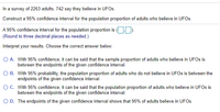 In a survey of 2263 adults, 742 say they believe in UFOSS.
Construct a 95% confidence interval for the population proportion of adults who believe in UFOS.
A 95% confidence interval for the population proportion is (OD.
(Round to three decimal places as needed.)
Interpret your results. Choose the correct answer below.
O A. With 95% confidence, it can be said that the sample proportion of adults who believe in UFOS is
between the endpoints of the given confidence interval.
O B. With 95% probability, the population proportion of adults who do not believe in UFOS is between the
endpoints of the given confidence interval.
OC. With 95% confidence, it can be said that the population proportion of adults who believe in UFOS is
between the endpoints of the given confidence interval.
O D. The endpoints of the given confidence interval shows that 95% of adults believe in UFOS.
