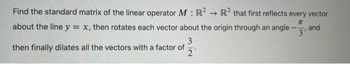 Find the standard matrix of the linear operator M : R² → R2 that first reflects every vector
I
3'
about the line y = x, then rotates each vector about the origin through an angle
3
then finally dilates all the vectors with a factor of
2
and