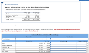 Required information
Use the following information for the Quick Studies below. (Algo)
[The following information applies to the questions displayed below.]
Cash
Accounts receivable
Equipment, net
Land
Total assets
Percent change =
Compute the annual dollar changes and percent changes for each of the following items. (Decreases should be entered with a minus
sign. Round your percentage answers to one decimal place.)
Cash
Accounts receivable
Equipment, net
Land
Total assets
$
Current Year
$ 12,200
63,000
62,000
100,500
$ 237,700
$
Prior Year
$ 15,400
28,700
54,400
75,000
$ 173,500
Horizontal Analysis - Calculation of Percent Change
Numerator:
Current Year
Prior Year
12,200 $
15,400
63,000
28,700
62,000
54,400
100,500
75,000
237,700 $ 173,500
Denominator:
Dollar Change
Percent Change
%
%
%
%
%