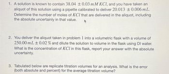 1. A solution is known to contain 38.04 ± 0.03 mM KCl, and you have taken an
aliquot of this solution using a pipette calibrated to deliver 20.013 ±0.006 mL.
Determine the number of moles of KCl that are delivered in the aliquot, including
the absolute uncertainly in that value.
2. You deliver the aliquot taken in problem 1 into a volumetric flask with a volume of
250.00 mL ± 0.02 % and dilute the solution to volume in the flask using Dl water.
What is the concentration of KCl in this flask, report your answer with the absolute
uncertainty.
3. Tabulated below are replicate titration volumes for an analysis. What is the error
(both absolute and percent) for the average titration volume?