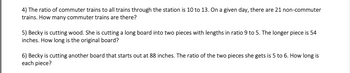 4) The ratio of commuter trains to all trains through the station is 10 to 13. On a given day, there are 21 non-commuter trains. How many commuter trains are there?

5) Becky is cutting wood. She is cutting a long board into two pieces with lengths in ratio 9 to 5. The longer piece is 54 inches. How long is the original board?

6) Becky is cutting another board that starts out at 88 inches. The ratio of the two pieces she gets is 5 to 6. How long is each piece?