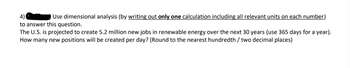 4)
Use dimensional analysis (by writing out only one calculation including all relevant units on each number)
to answer this question.
The U.S. is projected to create 5.2 million new jobs in renewable energy over the next 30 years (use 365 days for a year).
How many new positions will be created per day? (Round to the nearest hundredth / two decimal places)