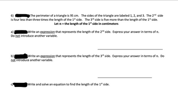 **Problem 6**

The perimeter of a triangle is 95 cm. The sides of the triangle are labeled 1, 2, and 3. The 2nd side is four less than three times the length of the 1st side. The 3rd side is five more than the length of the 1st side.

*Let \( n \) = the length of the 1st side in centimeters*

**a)** Write an expression that represents the length of the 2nd side. Express your answer in terms of \( n \). *Do not introduce another variable.*

________________________________________________________________________________________

**b)** Write an expression that represents the length of the 3rd side. Express your answer in terms of \( n \). *Do not introduce another variable.*

________________________________________________________________________________________

**c)** Write and solve an equation to find the length of the 1st side.

________________________________________________________________________________________