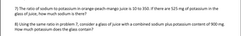 **Problem 7:** The ratio of sodium to potassium in orange-peach-mango juice is 10 to 350. If there are 525 mg of potassium in the glass of juice, how much sodium is there?

**Problem 8:** Using the same ratio in Problem 7, consider a glass of juice with a combined sodium plus potassium content of 900 mg. How much potassium does the glass contain?