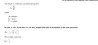 Use the References to access important values if needed for thi:
The density of a substance is given by the equation:
m
d
V
Where:
d = density
m = mass
V = volume
In order to solve for the mass, m, you must multiply both sides of the equation by the same expression:
m
d x
The resulting equation is:
m =
