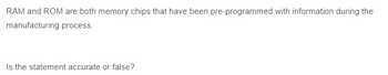 RAM and ROM are both memory chips that have been pre-programmed with information during the
manufacturing process.
Is the statement accurate or false?