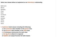 ### Inheritance Relationship in Object-Oriented Programming

**Objective:** Select two classes from the list below to implement an **inheritance** relationship.

#### Class Options:
- Bathroom
- Bench
- Building
- Chair
- Desk
- Furniture
- House
- Kitchen
- Office
- Room
- Stool

#### Implementation Steps:
1. **Implement both classes** including the following:
   a. One **automatic** data member in the **parent** class.
   b. One **dynamic** data member in the **child** class.
   c. **All necessary constructors** for each class.
   d. **The big three** (copy constructor, assignment operator, destructor) where required.
   e. **Redefine** an output function for both classes.

This exercise will help you understand the fundamentals of inheritance in object-oriented programming by practicing data encapsulation and method overriding in a parent-child class hierarchy.