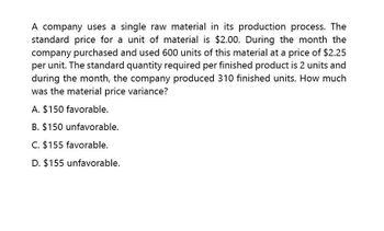 A company uses a single raw material in its production process. The
standard price for a unit of material is $2.00. During the month the
company purchased and used 600 units of this material at a price of $2.25
per unit. The standard quantity required per finished product is 2 units and
during the month, the company produced 310 finished units. How much
was the material price variance?
A. $150 favorable.
B. $150 unfavorable.
C. $155 favorable.
D. $155 unfavorable.