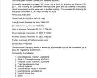 Solve the given problem: (Show your complete solution)
A mentally deranged employee, Mr. Arson, put a torch to a factory on February 20,
2018. The resulting fire completely destroyed the plant and its contents. Fortunately,
certain accounting records were kept in another building. They revealed the following for
the period December 31, 2017 to February 20, 2018:
Prime cost, P301,000
Gross Profit, P100,000 or 20% of sales
Cost of Goods Available for Sale, P460,000
Direct Materials purchased, P170,000
Work in process, December 31, 2017, P34,000
Direct materials, December 31, 2017, P16,000
Finished Goods, December 31, 2017, P30,000
Factory overhead, 40% of conversion cost
Direct Labor, P180,000
The insurance company wants to know the approximate cost of the inventories as a
basis for negotiating a settlement.
Compute for the following:
1. Direct Materials Inventory, 2/20/2018
2. Work in Process Inventory, 2/20/2018
3. Finished Goods Inventory, 2/20/2018
4. Total Manufacturing Cost
5. Indirect Materials
6. Cost of Goods Placed in Process
7. Cost of Goods Manufactured
8. Cost of Goods Sold
9. Sales
