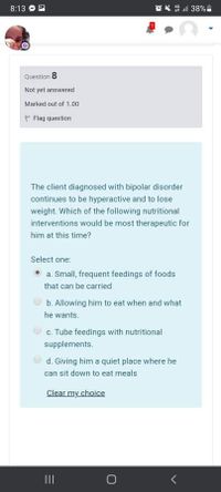 8:13
Question 8
Not yet answered
Marked out of 1.00
P Flag question
The client diagnosed with bipolar disorder
continues to be hyperactive and to lose
weight. Which of the following nutritional
interventions would be most therapeutic for
him at this time?
Select one:
a. Small, frequent feedings of foods
that can be carried
b. Allowing him to eat when and what
he wants.
c. Tube feedings with nutritional
supplements.
d. Giving him a quiet place where he
can sit down to eat meals
Clear my choice
II
