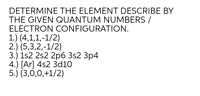 DETERMINE THE ELEMENT DESCRIBE BY
THE GIVEN QUANTUM NUMBERS /
ELECTRON CONFIGURATION.
1.) (4,1,1,-1/2)
2.) (5,3,2,-1/2)
3.) 1s2 2s2 2рб 3s2 Зр4
4.) [Ar] 4s2 3d10
5.) (3,0,0,+1/2)
