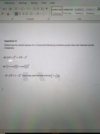 References
Mailings
Review
View
Help
AaBbCcDd AaBbCcDd AaBbCC AaBbCcC A
三三==|三|、田、
1 Normal
1 No Spac.. Heading 1
Heading 2
Paragraph
Styles
Question 4
Determine for which values of n EZ are the following numbers purely real, and likewise purely
imaginary.
(d) (V3 + i)" + (V3 – i)"
(e) (1+cos() + i sin (주))"
(f) (V2 +1-i)" (You may use the fact that tan=).
