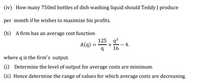 (iv) How many 750ml bottles of dish washing liquid should Teddy J produce
per month if he wishes to maximize his profits.
(b) A firm has an average cost function
125 q?
A(q)
+
4.
16
where q is the firm's output.
(1) Determine the level of output for average costs are minimum.
(ii) Hence determine the range of values for which average costs are decreasing.
